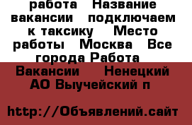 работа › Название вакансии ­ подключаем к таксику  › Место работы ­ Москва - Все города Работа » Вакансии   . Ненецкий АО,Выучейский п.